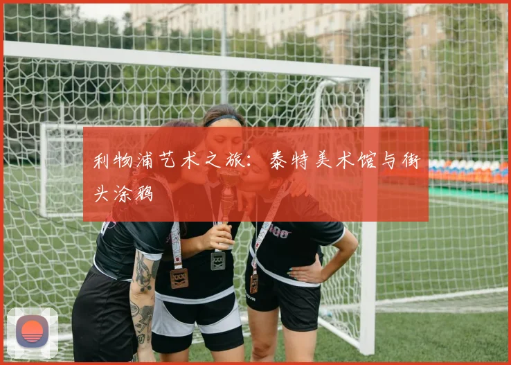 利物浦艺术之旅:泰特美术馆与街头涂鸦
