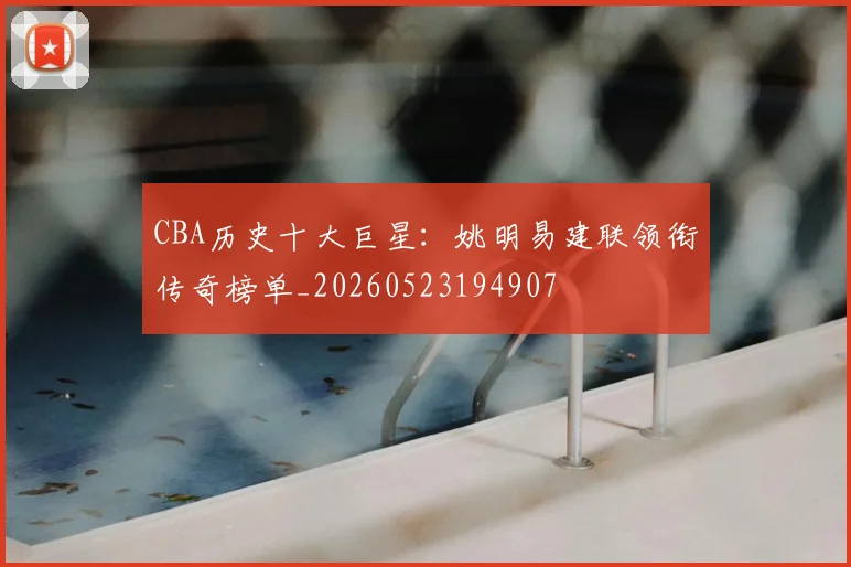 CBA历史十大巨星：姚明易建联领衔传奇榜单_20260523194907