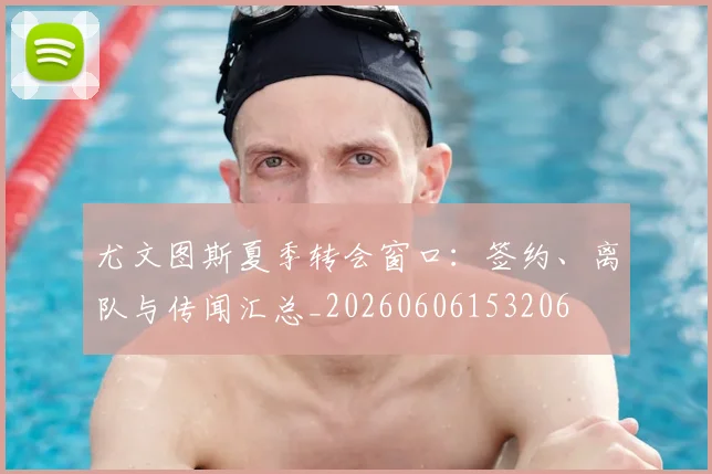 尤文图斯夏季转会窗口：签约、离队与传闻汇总_20260606153206