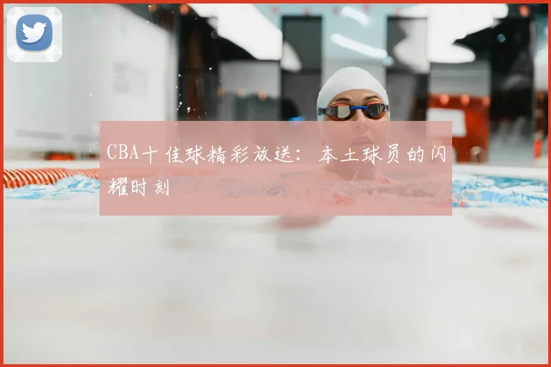 CBA十佳球精彩放送:本土球员的闪耀时刻