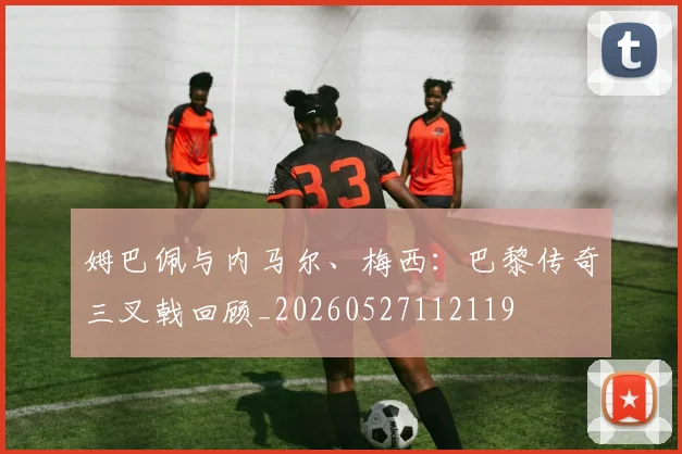 姆巴佩与内马尔、梅西：巴黎传奇三叉戟回顾_20260527112119