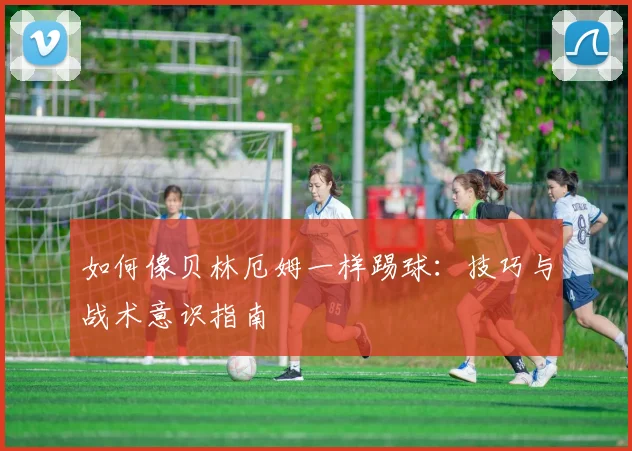 如何像贝林厄姆一样踢球：技巧与战术意识指南