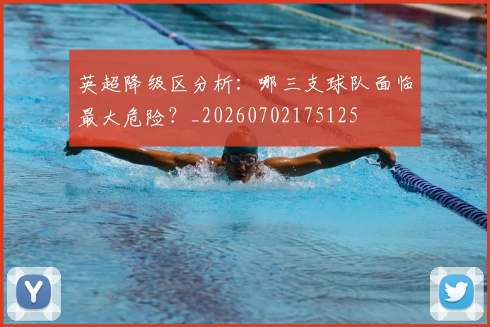英超降级区分析：哪三支球队面临最大危险？_20260702175125