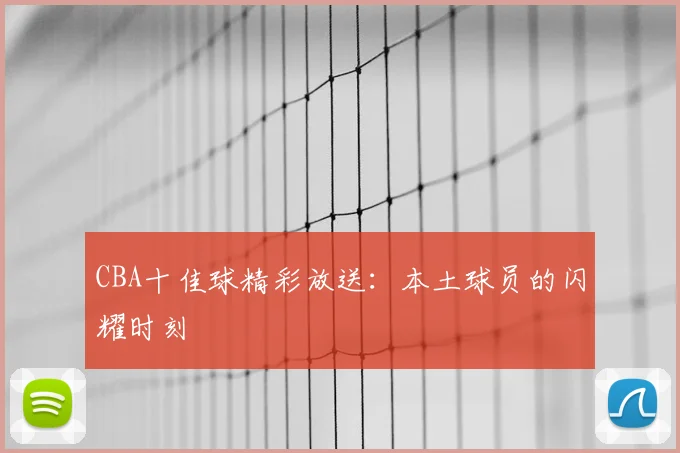CBA十佳球精彩放送：本土球员的闪耀时刻