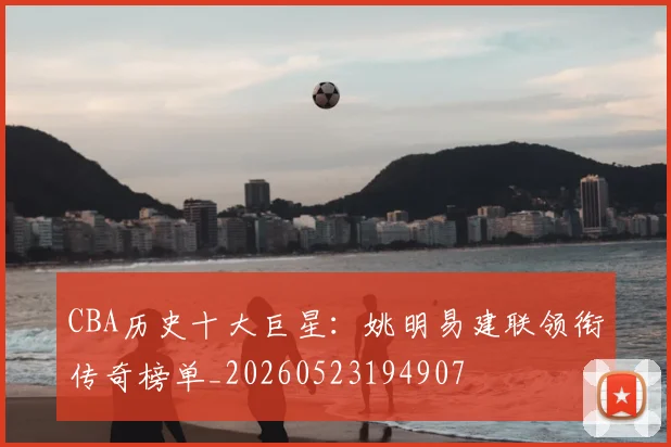 CBA历史十大巨星:姚明易建联领衔传奇榜单_20260523194907