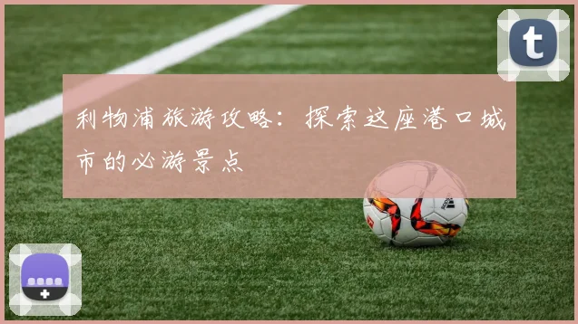 利物浦旅游攻略:探索这座港口城市的必游景点