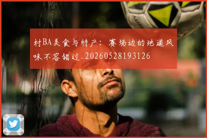 村BA美食与特产：赛场边的地道风味不容错过_20260528193126